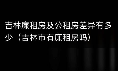 吉林廉租房及公租房差异有多少（吉林市有廉租房吗）
