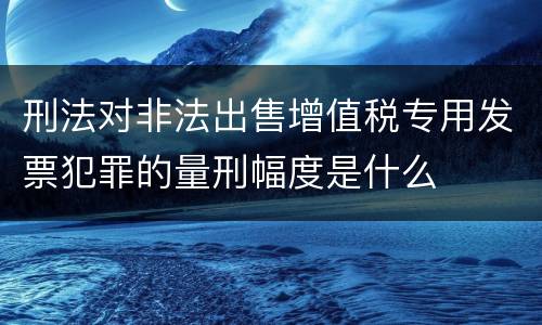 刑法对非法出售增值税专用发票犯罪的量刑幅度是什么