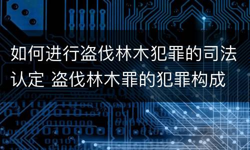 如何进行盗伐林木犯罪的司法认定 盗伐林木罪的犯罪构成