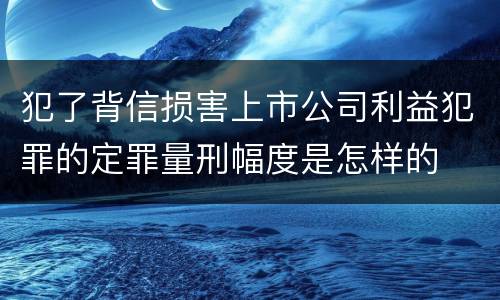 犯了背信损害上市公司利益犯罪的定罪量刑幅度是怎样的