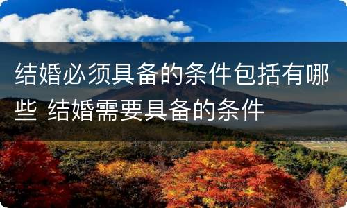 结婚必须具备的条件包括有哪些 结婚需要具备的条件
