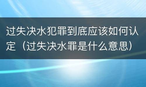 过失决水犯罪到底应该如何认定（过失决水罪是什么意思）