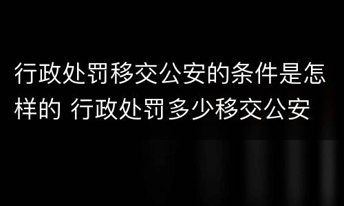 行政处罚移交公安的条件是怎样的 行政处罚多少移交公安