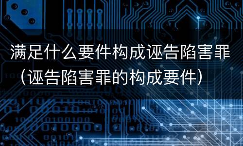 满足什么要件构成诬告陷害罪（诬告陷害罪的构成要件）
