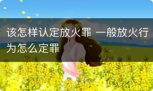 该怎样认定放火罪 一般放火行为怎么定罪