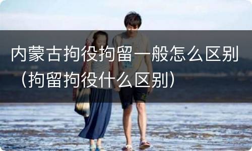 内蒙古拘役拘留一般怎么区别（拘留拘役什么区别）