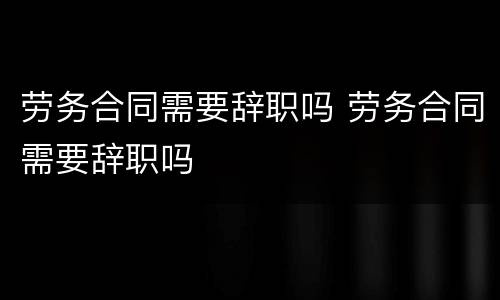 劳务合同需要辞职吗 劳务合同需要辞职吗