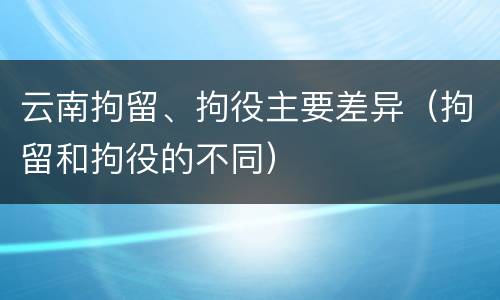 云南拘留、拘役主要差异（拘留和拘役的不同）