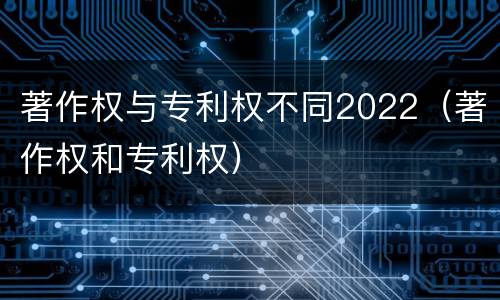 著作权与专利权不同2022（著作权和专利权）