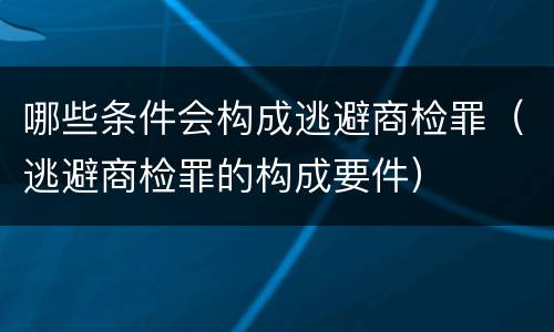 哪些条件会构成逃避商检罪（逃避商检罪的构成要件）