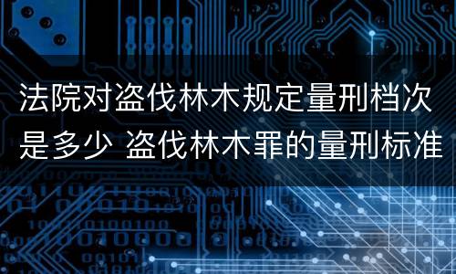 法院对盗伐林木规定量刑档次是多少 盗伐林木罪的量刑标准