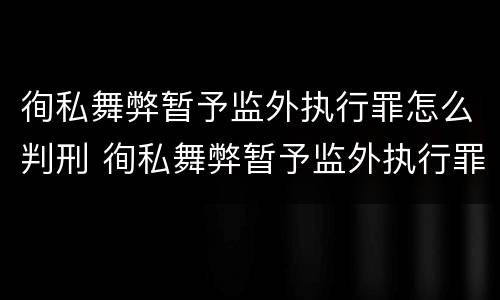 徇私舞弊暂予监外执行罪怎么判刑 徇私舞弊暂予监外执行罪怎么判刑的