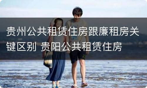 贵州公共租赁住房跟廉租房关键区别 贵阳公共租赁住房