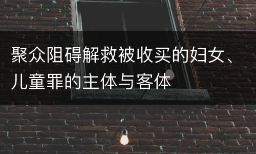 聚众阻碍解救被收买的妇女、儿童罪的主体与客体