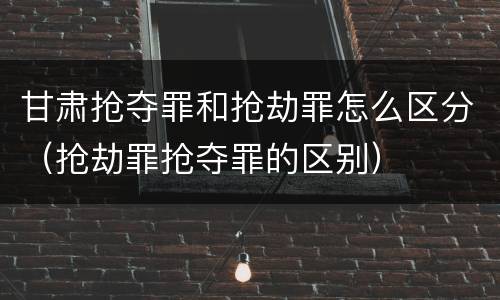 甘肃抢夺罪和抢劫罪怎么区分（抢劫罪抢夺罪的区别）