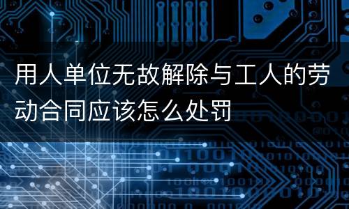 用人单位无故解除与工人的劳动合同应该怎么处罚