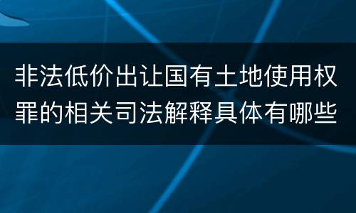 非法低价出让国有土地使用权罪的相关司法解释具体有哪些