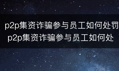 p2p集资诈骗参与员工如何处罚 p2p集资诈骗参与员工如何处罚案例