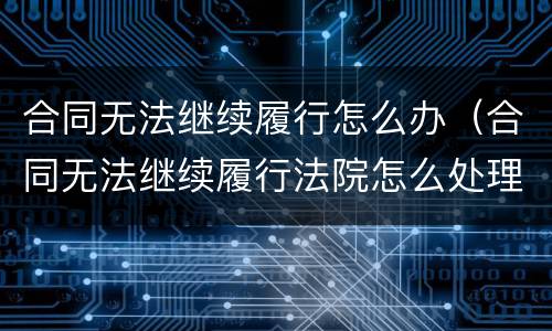 合同无法继续履行怎么办（合同无法继续履行法院怎么处理）