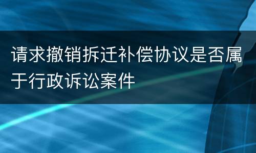 请求撤销拆迁补偿协议是否属于行政诉讼案件
