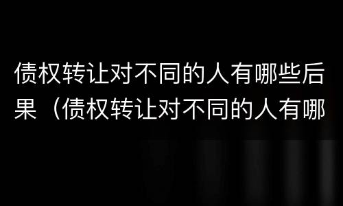 债权转让对不同的人有哪些后果（债权转让对不同的人有哪些后果呢）
