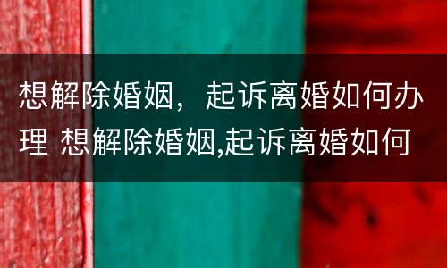 想解除婚姻，起诉离婚如何办理 想解除婚姻,起诉离婚如何办理呢