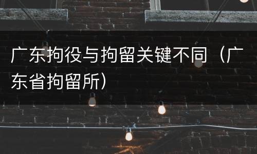 广东拘役与拘留关键不同（广东省拘留所）