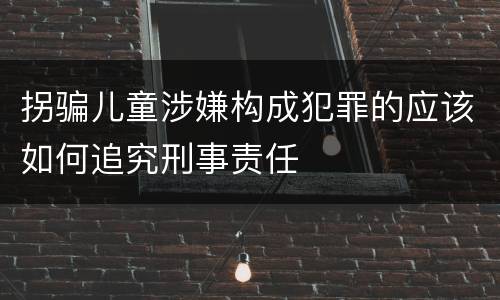 拐骗儿童涉嫌构成犯罪的应该如何追究刑事责任