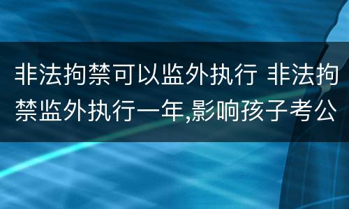 非法拘禁可以监外执行 非法拘禁监外执行一年,影响孩子考公务员吗