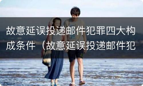 故意延误投递邮件犯罪四大构成条件（故意延误投递邮件犯罪四大构成条件是）