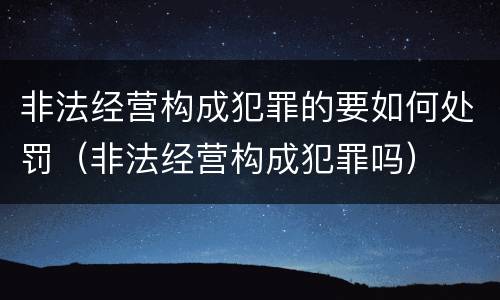 非法经营构成犯罪的要如何处罚（非法经营构成犯罪吗）