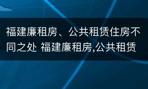 福建廉租房、公共租赁住房不同之处 福建廉租房,公共租赁住房不同之处在哪