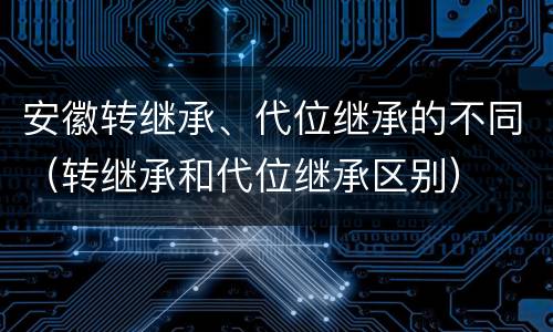 安徽转继承、代位继承的不同（转继承和代位继承区别）