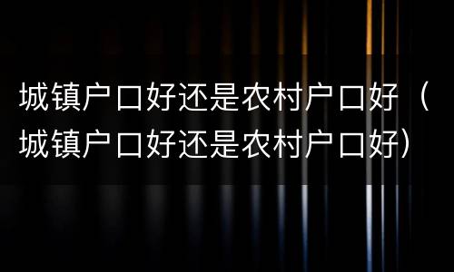 城镇户口好还是农村户口好（城镇户口好还是农村户口好）