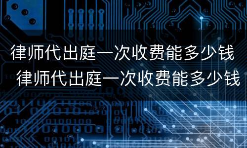 律师代出庭一次收费能多少钱 律师代出庭一次收费能多少钱啊