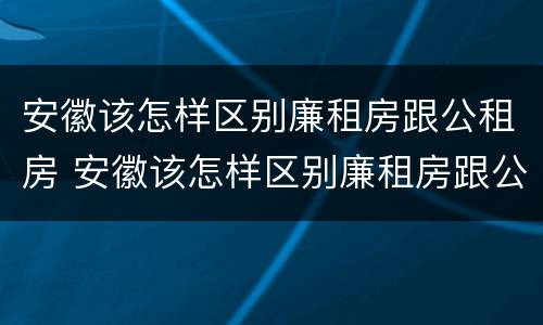 安徽该怎样区别廉租房跟公租房 安徽该怎样区别廉租房跟公租房的区别