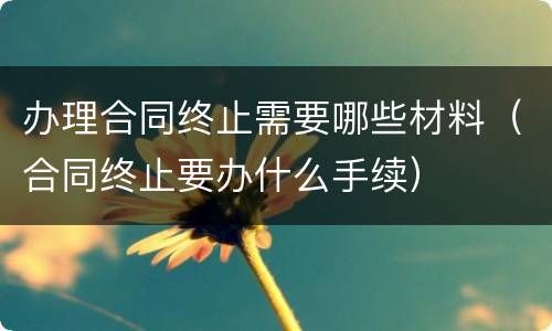 办理合同终止需要哪些材料（合同终止要办什么手续）