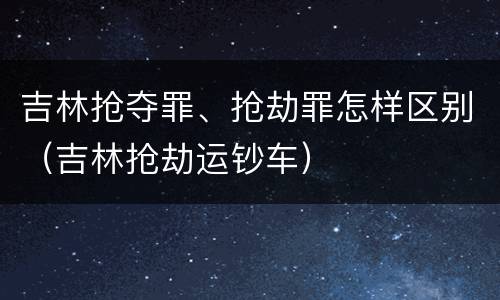 吉林抢夺罪、抢劫罪怎样区别（吉林抢劫运钞车）