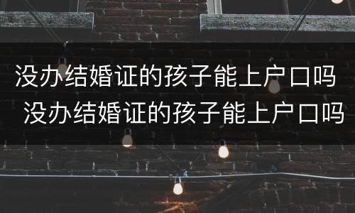 没办结婚证的孩子能上户口吗 没办结婚证的孩子能上户口吗