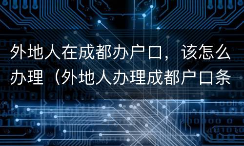外地人在成都办户口，该怎么办理（外地人办理成都户口条件）