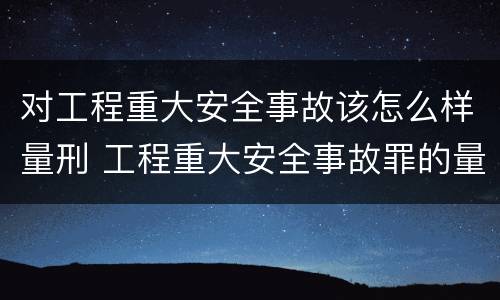 对工程重大安全事故该怎么样量刑 工程重大安全事故罪的量刑标准