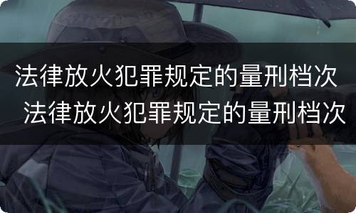 法律放火犯罪规定的量刑档次 法律放火犯罪规定的量刑档次是多少