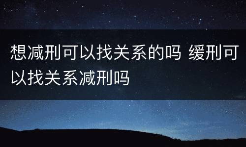 想减刑可以找关系的吗 缓刑可以找关系减刑吗