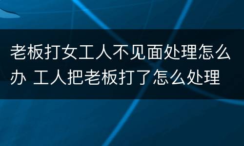 老板打女工人不见面处理怎么办 工人把老板打了怎么处理