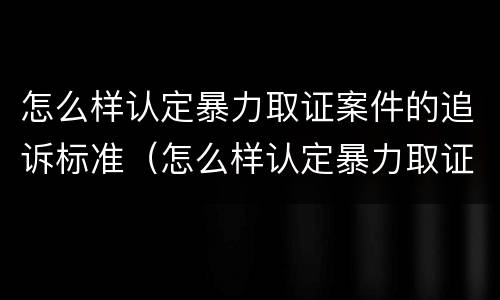 怎么样认定暴力取证案件的追诉标准（怎么样认定暴力取证案件的追诉标准呢）