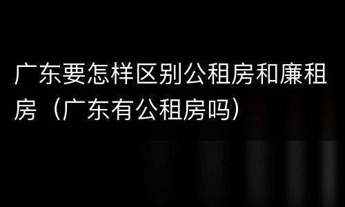 广东要怎样区别公租房和廉租房（广东有公租房吗）