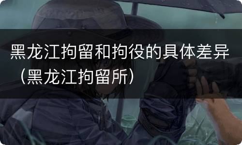黑龙江拘留和拘役的具体差异（黑龙江拘留所）