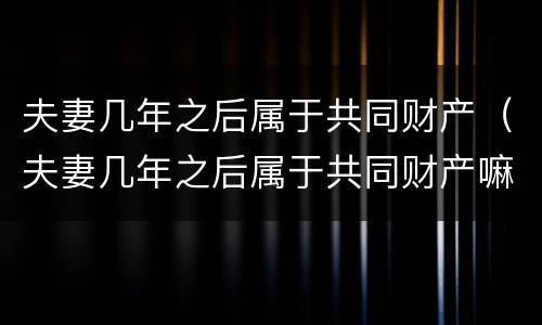 夫妻几年之后属于共同财产（夫妻几年之后属于共同财产嘛）