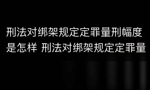 刑法对绑架规定定罪量刑幅度是怎样 刑法对绑架规定定罪量刑幅度是怎样定的