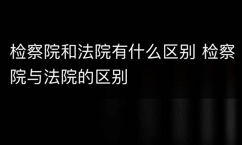 检察院和法院有什么区别 检察院与法院的区别